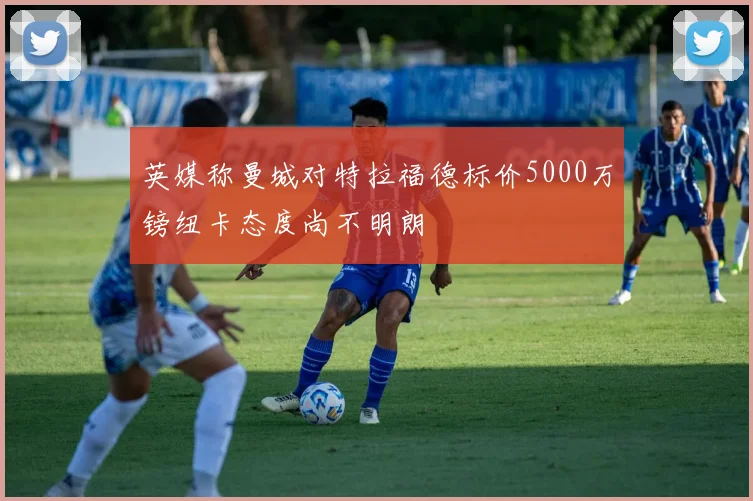 英媒称曼城对特拉福德标价5000万镑纽卡态度尚不明朗