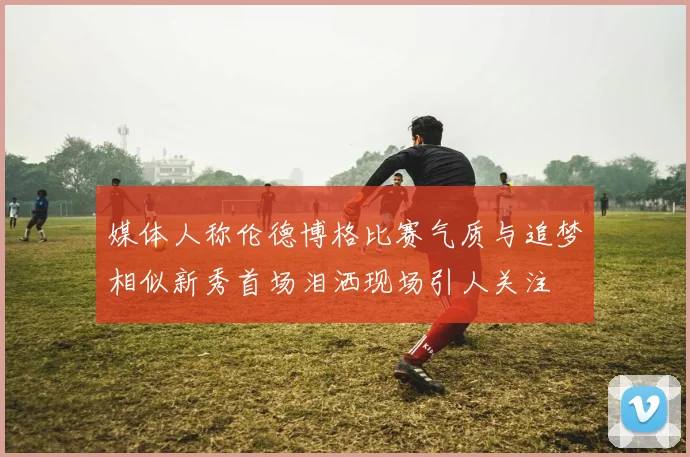 媒体人称伦德博格比赛气质与追梦相似新秀首场泪洒现场引人关注
