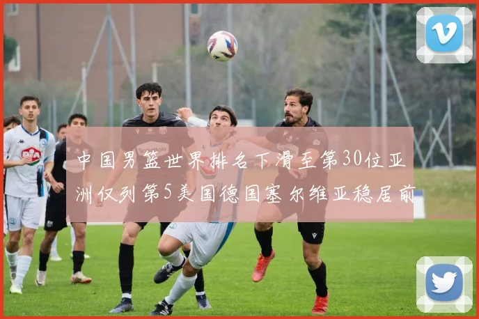 中国男篮世界排名下滑至第30位亚洲仅列第5美国德国塞尔维亚稳居前三