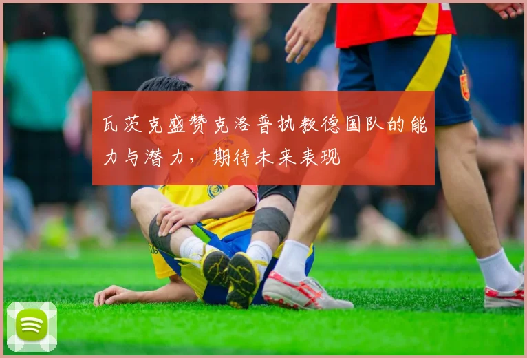 瓦茨克盛赞克洛普执教德国队的能力与潜力，期待未来表现