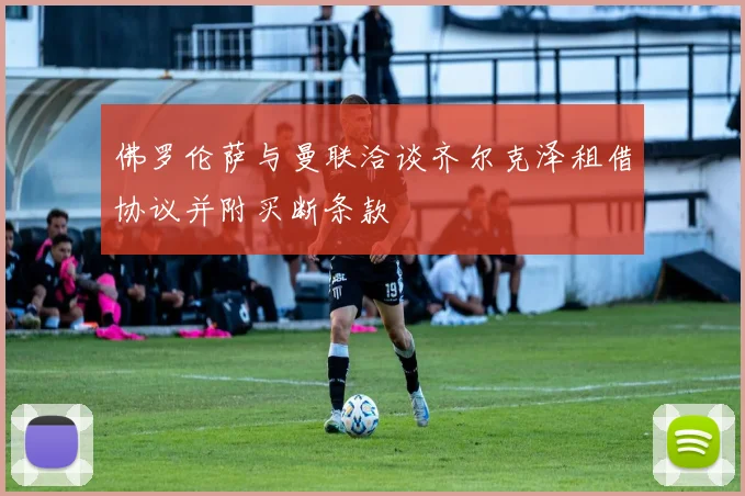佛罗伦萨与曼联洽谈齐尔克泽租借协议并附买断条款